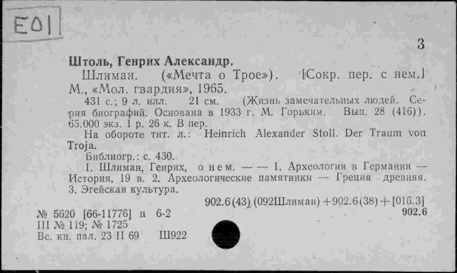 ﻿Eûl]
з
Штоль, Генрих Александр.
Шлиман. («Мечта о Трое»), (Сокр. пер. с нем.] М., «Мол. гвардия», 1965.
431 с.; 9 л. илл. 21 см. (Жизнь замечательных людей. Серия биографий. Основана в 1933'Г. М. Горьким. Вып. 28 (416)). 65.000 экз. 1 р. 26 к. В пер.
На обороте тит. л.: Heinrich Alexander Stoll. Der Traum von Troja.
Библиогр. : c. 430.
I. Шлиман, Генрих, о нем.------1. Археология в Германии —
История, 19 в. 2. Археологические памятники — Греция древняя. 3. Эгейская культура.
902.6(43), (092Шлиман) +902.6(38) + [016.3]
Xs 5620 [66-11776] п 6-2	'	902.6
III № 119; № 1725
Вс. кн. пал. 23 II 69	Ш922